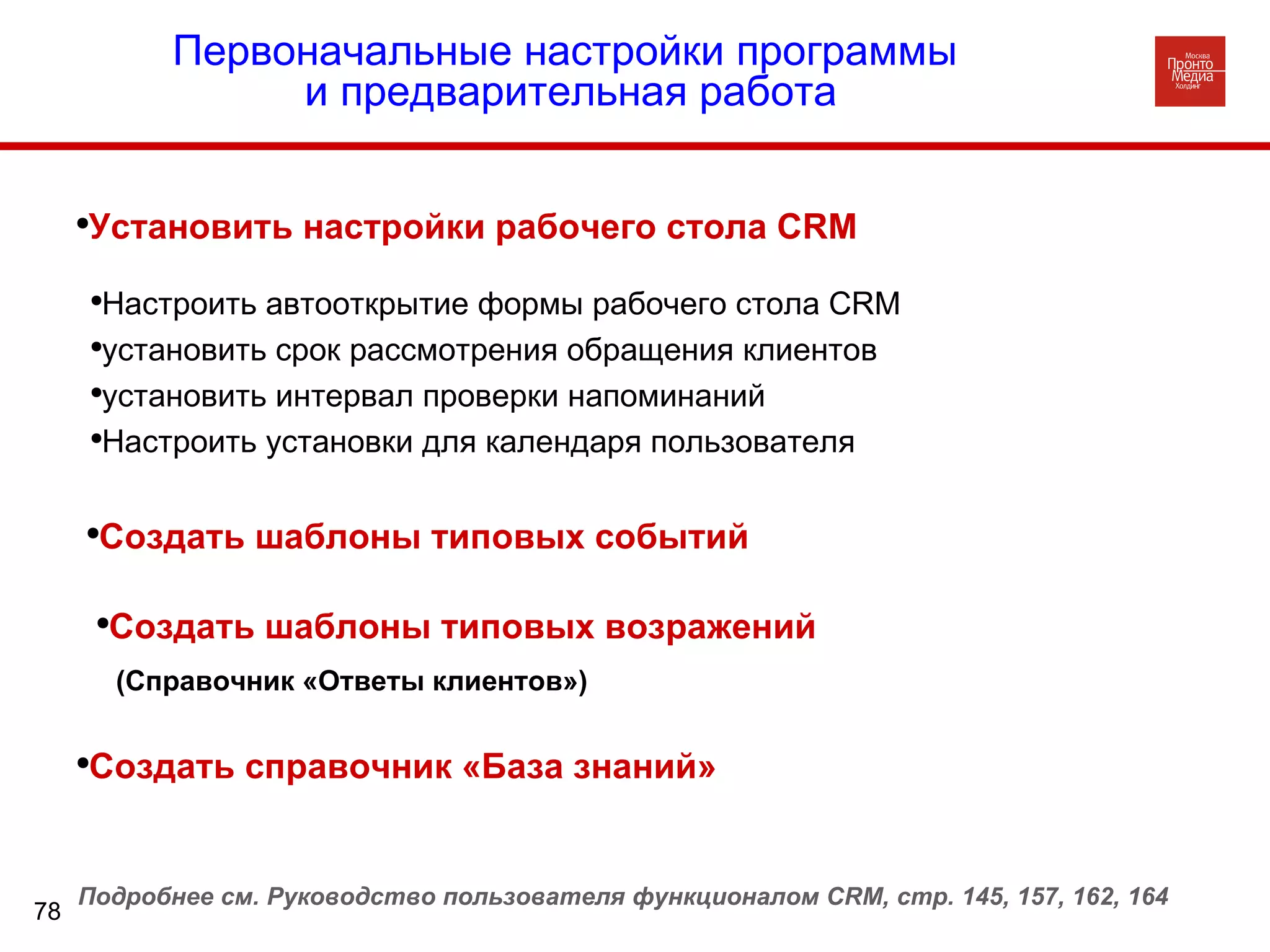 Создать справочник «База знаний»  Первоначальные настройки программы  и предварительная работа Настроить автооткрытие формы рабочего стола  CRM   установить срок рассмотрения обращения клиентов установить интервал проверки напоминаний Настроить установки для календаря пользователя Установить настройки рабочего стола  CRM Создать шаблоны типовых событий Создать шаблоны типовых возражений Подробнее см. Руководство пользователя функционалом  CRM , стр. 145, 157, 162, 164 (Справочник «Ответы клиентов») 