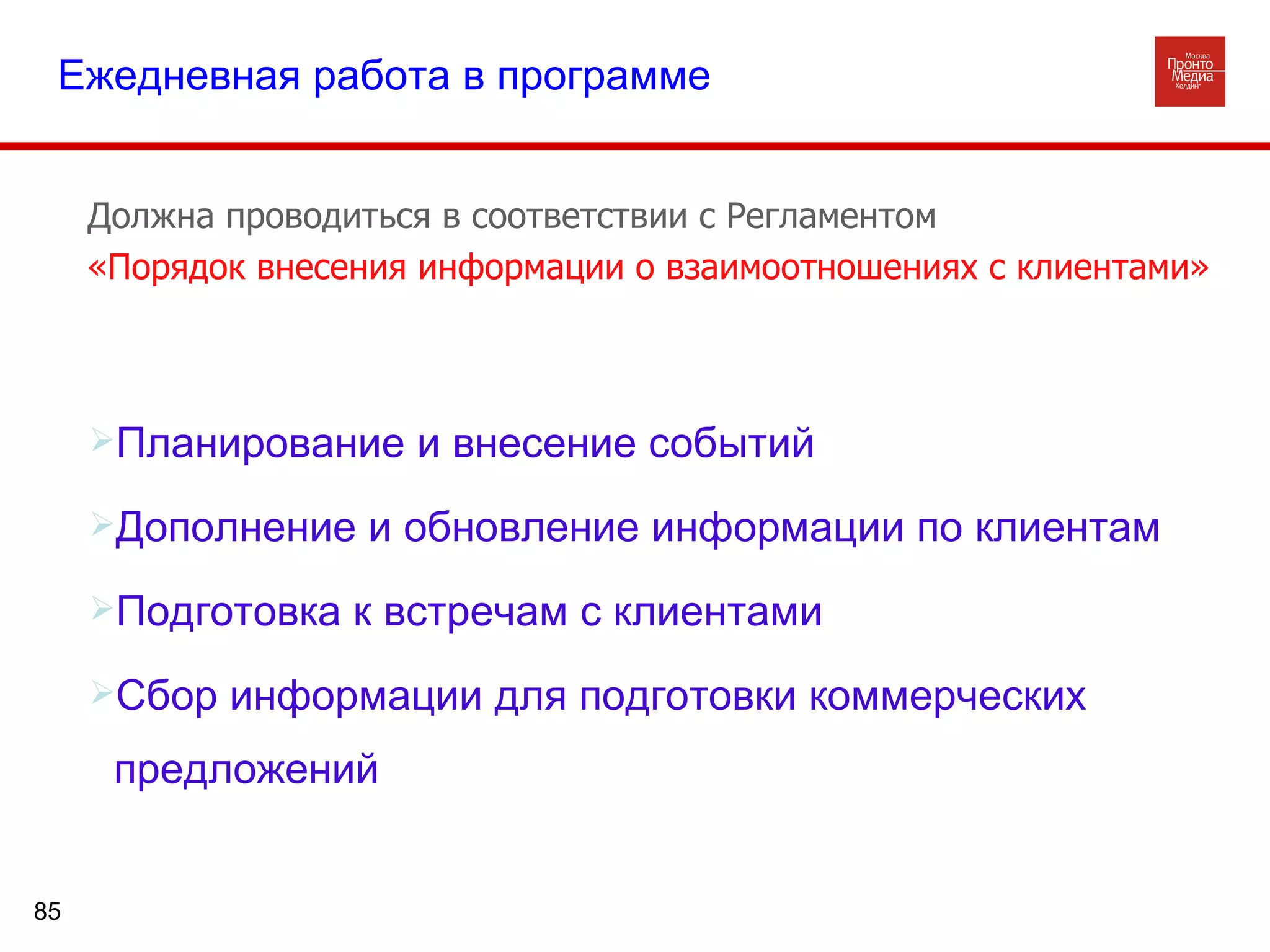 Планирование и внесение событий Дополнение и обновление информации по клиентам Подготовка к встречам с клиентами Сбор информации для подготовки коммерческих предложений  Ежедневная работа в программе Должна проводиться в соответствии с Регламентом  «Порядок внесения информации о взаимоотношениях с клиентами» 