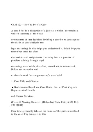 CRM 123 – How to Brief a Case
A case brief is a dissection of a judicial opinion. It contains a
written summary of the basic
components of that decision. Briefing a case helps you acquire
the skills of case analysis and
legal reasoning. It also helps you understand it. Briefs help you
remember cases for class
discussions and assignments. Learning law is a process of
problem solving through legal
reasoning; case briefs, therefore, should not be memorized.
Below are examples and
explanations of the components of a case brief.
1. Case Title and Citation
■ Buckhannon Board and Care Home, Inc. v. West Virginia
Department of Health
and Human Services
(Plaintiff Nursing Home) v. (Defendant State Entity) 532 U.S.
598 (2001)
Case titles generally take on the names of the parties involved
in the case. For example, in this
 