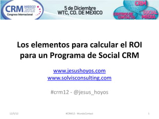 Los elementos para calcular el ROI
      para un Programa de Social CRM
              www.jesushoyos.com
             www.solvisconsulting.com

              #crm12 - @jesus_hoyos


12/5/12            #CRM12 - MundoContact   1
 