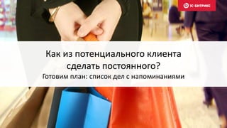 Как из потенциального клиента
сделать постоянного?
Готовим план: список дел с напоминаниями
 