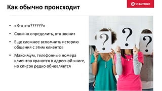Как обычно происходит
• «Кто это??????»
• Сложно определить, кто звонит
• Еще сложнее вспомнить историю
общения с этим клиентов
• Максимум, телефонные номера
клиентов хранятся в адресной книге,
но список редко обновляется
 