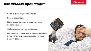 Как обычно происходит
• Сбор информации от клиента
• Расчет стоимости
• Подготовка файла с коммерческим
предложением
• Файлы хранятся у менеджеров
• Переписка с клиентом по почте и правки
в предложении, возникают несколько
версий файла…
 