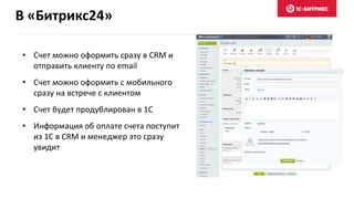 В «Битрикс24»
• Счет можно оформить сразу в CRM и
отправить клиенту по email
• Счет можно оформить с мобильного
сразу на встрече с клиентом
• Счет будет продублирован в 1С
• Информация об оплате счета поступит
из 1С в CRM и менеджер это сразу
увидит
 