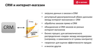 CRM и интернет-магазин
• загрузка данных о заказах в CRM
• регулярный двунаправленный обмен данными
между интернет-магазином и CRM
• обработка заказов прямо в CRM
• объединение в CRM заказов из разных
интернет-магазинов
• бизнес-процесс для автоматического
распределения «лидов» между менеджерами
(например, в зависимости от суммы контракта)
• «воронка» для оценки эффективности продаж
• и многое другое
CRM
 