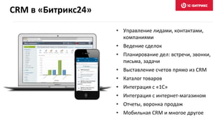 CRM в «Битрикс24»
• Управление лидами, контактами,
компаниями
• Ведение сделок
• Планирование дел: встречи, звонки,
письма, задачи
• Выставление счетов прямо из CRM
• Каталог товаров
• Интеграция с «1С»
• Интеграция с интернет-магазином
• Отчеты, воронка продаж
• Мобильная CRM и многое другое
 