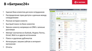 В «Битрикс24»
• Единая база клиентов для всех сотрудников
• Распределение прав доступа к данным между
сотрудниками
• Полная история клиента
• Быстрый поиск по базе клиентов
• Звонок клиенту напрямую из CRM с записью
разговора
• Импорт контактов из Outlook, Яндекс.Почты,
Gmail, Mail.ru и других источников
• Поиск и удаление дубликатов
• Интеграция с вашим сайтом и интернет-
магазином
• Отчеты
 