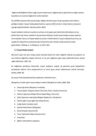 Bağlanmışlık/Bağlantılı Olma: Çoğu sosyal medya kanalı, bağlanmışlık ile gelişmekte ve diğer sitelere,
kaynaklara ve insanlara bağlantıları kullanmaktadır.

Bu özellikler çerçevesinde sosyal medya, değişen dinamik yapısı ile gün geçtikçe artan kullanıcı
grafiğine sahiptir. Sosyal medya global kullanıcı sayısının 2012 yılında 1 milyar kullanıcı seviyesini
aşacağı öngörülmektedir. (Business Wire, 2007)

Sosyal medyanın kullanım oranlarının artması ve her geçen gün daha fazla tekil kullanıcının bu
platformlara üye olması şirketlerin de pazarlama bütçeleri içinde sosyal medyanın payını giderek
arttırmaktadır. Bunun en büyük sebebi kurumların hedef kitlelerin sosyal medyada bulunması, bu
sayede de müşterilerle ya da potansiyel müşterilerle yakın iletişim içinde olunması olarak
gösterilebilir. (Odabaşı K. ve Odabaşı A. K, 2010: 185)

    1.1 Sosyal Medya Araçları

McLuhan’a göre her yeni medya sosyal anlamda kişilere bir takım değerler katarak onu geliştirir ve
yeni kültürel değerlere adapte olmasına ve bu yeni değerlere göre kişiyi şekillendirmesine olanak
sağlar (McLuhan, 1964: 32).

Bu bağlamda yenidünya düzeninde, sosyal medyanın araçları da günümüz grup faaliyetlerini
yenileyerek kişilerin önce paylaşmalarına ve sonra grup olarak toplanmasına olanak tanımıştır.
(Shirky, 2008: 36)

Bu araçlar farklı kaynaklarda farklı şekillerde sınıflandırılmıştır;

Mangold ve Faulds’a göre sosyal medya örnekleri (Mangold ve Faulds, 2009: 358)

       Sosyal ağ siteleri (Myspace, Facebook)
       Yaratıcı Şeyler Paylaşma Siteleri (YouTube, Flickr, Creative Commons)
       Kullanıcı Sponsorlu Bloglar (Resmi Apple Blogu, Cnet.com)
       Şirket sponsorlu web siteleri/bloglar (Apple.com, Vocalpoint)
       Devlet çağrılı sosyal ağlar (Asmallworld.net)
       İş Ağı Siteleri (Linkedin.com)
       İşbirlikli Web Siteleri (Wikipedia)
       Sanal Dünyalar (Second Life)
       Ticari Topluluklar (eBay, Amazon.com,)
       Podcastlar
       Eğitim materyallerini paylaşma
 