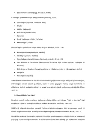    Sosyal imleme siteleri (Digg, del.icio.us, Reddit)

ICrossing’e göre temel sosyal medya formları (ICrossing, 2007)

       Sosyal ağlar (Myspace, Facebook, Bebo)
       Bloglar
       Wikiler (Wikipedia)
       Podcastlar (Apple iTunes)
       Forumlar
       İçerik Toplulukları (Flickr, YouTube)
       Mikrobloglar (Twitter)

Blossom’a göre günümüzün sosyal medya araçları (Blossom, 2009: 32-37)

       Kişisel yayımlama (Webloglar, Twitter)
       İşbirlikçi yayımlama (Wikiler)
       Sosyal ağ yayımlama (Myspace, Facebook, Linkedin, Orkut, Hi5)
       Geri Bildirim ve Tartışmalar (Amazon.com’da ürünle ilgili yazılan görüşler, reytingler ve
        forumlar)
       Birleştirme ve filtreleme (Sosyal işaretleme ve etiketleme, resim ve video paylaşım siteleri)
       Widgetlar
       Kişisel pazarlar (eBay)

Yukarıda bahsedilen veriler ve benzeri sınıflandırmalar çerçevesinde sosyal medya araçlarının bloglar,
mikrobloglar, wikiler, sosyal ağ siteleri, resim ve video paylaşım siteleri, sosyal işaretleme ve
etiketleme siteleri, podcasting siteleri ve sosyal oyun siteleri olarak sıralanması mümkündür. (Akar,
2010: 21)

    1.2 Sosyal Medya’nın Etkisi

Bireylerin sosyal medya araçlarını kullanarak oluşturdukları yeni dünya, “hızlı ve ücretsiz” bilgi
dünyasının kapılarını ayrım gözetmeksizin herkese açmaktadır. (Qualman, 2009: 22)

2008’in ilk yıllarında Amerikan menşeili Technorati sitesine dünyanın dört bir yanından kayıtlı 13
milyon blog bulunmaktaydı. Bu sayı günümüze gelindiğinde giderek artmaktadır. (Kotler, 2010: 7)

Birçok blog ve kişisel durum güncellemeleri insanların kendi duygularını, düşüncelerini ve haberlerini
paylaştığı kişisel dijital günlükler olsa da bunlar online olarak kayıt edildiği için başkalarının kolaylıkla
 
