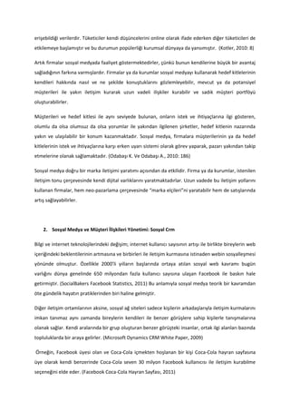 erişebildiği verilerdir. Tüketiciler kendi düşüncelerini online olarak ifade ederken diğer tüketicileri de
etkilemeye başlamıştır ve bu durumun popülerliği kurumsal dünyaya da yansımıştır. (Kotler, 2010: 8)

Artık firmalar sosyal medyada faaliyet göstermektedirler, çünkü bunun kendilerine büyük bir avantaj
sağladığının farkına varmışlardır. Firmalar ya da kurumlar sosyal medyayı kullanarak hedef kitlelerinin
kendileri hakkında nasıl ve ne şekilde konuştuklarını gözlemleyebilir, mevcut ya da potansiyel
müşterileri ile yakın iletişim kurarak uzun vadeli ilişkiler kurabilir ve sadık müşteri portföyü
oluşturabilirler.

Müşterileri ve hedef kitlesi ile aynı seviyede bulunan, onların istek ve ihtiyaçlarına ilgi gösteren,
olumlu da olsa olumsuz da olsa yorumlar ile yakından ilgilenen şirketler, hedef kitlenin nazarında
yakın ve ulaşılabilir bir konum kazanmaktadır. Sosyal medya, firmalara müşterilerinin ya da hedef
kitlelerinin istek ve ihtiyaçlarına karşı erken uyarı sistemi olarak görev yaparak, pazarı yakından takip
etmelerine olanak sağlamaktadır. (Odabaşı K. Ve Odabaşı A., 2010: 186)

Sosyal medya doğru bir marka iletişimi yaratımı açısından da etkilidir. Firma ya da kurumlar, istenilen
iletişim tonu çerçevesinde kendi dijital varlıklarını yaratmaktadırlar. Uzun vadede bu iletişim yollarını
kullanan firmalar, hem neo-pazarlama çerçevesinde “marka elçileri”ni yaratabilir hem de satışlarında
artış sağlayabilirler.




    2. Sosyal Medya ve Müşteri İlişkileri Yönetimi: Sosyal Crm

Bilgi ve internet teknolojilerindeki değişim; internet kullanıcı sayısının artışı ile birlikte bireylerin web
içeriğindeki beklentilerinin artmasına ve birbirleri ile iletişim kurmasına istinaden webin sosyalleşmesi
yönünde olmuştur. Özellikle 2000’li yılların başlarında ortaya atılan sosyal web kavramı bugün
varlığını dünya genelinde 650 milyondan fazla kullanıcı sayısına ulaşan Facebook ile baskın hale
getirmiştir. (SocialBakers Facebook Statistics, 2011) Bu anlamıyla sosyal medya teorik bir kavramdan
öte gündelik hayatın pratiklerinden biri haline gelmiştir.

Diğer iletişim ortamlarının aksine, sosyal ağ siteleri sadece kişilerin arkadaşlarıyla iletişim kurmalarını
imkan tanımaz aynı zamanda bireylerin kendileri ile benzer görüşlere sahip kişilerle tanışmalarına
olanak sağlar. Kendi aralarında bir grup oluşturan benzer görüşteki insanlar, ortak ilgi alanları bazında
topluluklarda bir araya gelirler. (Microsoft Dynamics CRM White Paper, 2009)

Örneğin, Facebook üyesi olan ve Coca-Cola içmekten hoşlanan bir kişi Coca-Cola hayran sayfasına
üye olarak kendi benzerinde Coca-Cola seven 30 milyon Facebook kullanıcısı ile iletişim kurabilme
seçeneğini elde eder. (Facebook Coca-Cola Hayran Sayfası, 2011)
 
