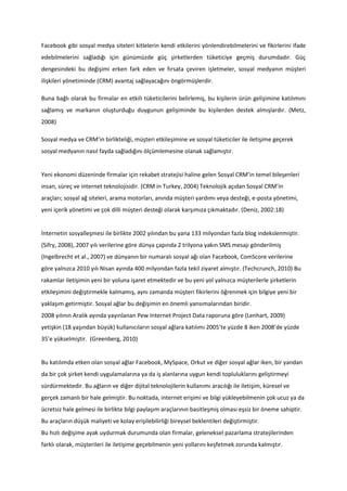 Facebook gibi sosyal medya siteleri kitlelerin kendi etkilerini yönlendirebilmelerini ve fikirlerini ifade
edebilmelerini sağladığı için günümüzde güç şirketlerden tüketiciye geçmiş durumdadır. Güç
dengesindeki bu değişimi erken fark eden ve fırsata çeviren işletmeler, sosyal medyanın müşteri
ilişkileri yönetiminde (CRM) avantaj sağlayacağını öngörmüşlerdir.

Buna bağlı olarak bu firmalar en etkili tüketicilerini belirlemiş, bu kişilerin ürün gelişimine katılımını
sağlamış ve markanın oluşturduğu duygunun gelişiminde bu kişilerden destek almışlardır. (Metz,
2008)

Sosyal medya ve CRM’in birlikteliği, müşteri etkileşimine ve sosyal tüketiciler ile iletişime geçerek
sosyal medyanın nasıl fayda sağladığını ölçümlemesine olanak sağlamıştır.


Yeni ekonomi düzeninde firmalar için rekabet stratejisi haline gelen Sosyal CRM’in temel bileşenleri
insan, süreç ve internet teknolojisidir. (CRM in Turkey, 2004) Teknolojik açıdan Sosyal CRM’in
araçları; sosyal ağ siteleri, arama motorları, anında müşteri yardımı veya desteği, e-posta yönetimi,
yeni içerik yönetimi ve çok dilli müşteri desteği olarak karşımıza çıkmaktadır. (Deniz, 2002:18)


İnternetin sosyalleşmesi ile birlikte 2002 yılından bu yana 133 milyondan fazla blog indekslenmiştir.
(Sifry, 2008), 2007 yılı verilerine göre dünya çapında 2 trilyona yakın SMS mesajı gönderilmiş
(Ingelbrecht et al., 2007) ve dünyanın bir numaralı sosyal ağı olan Facebook, ComScore verilerine
göre yalnızca 2010 yılı Nisan ayında 400 milyondan fazla tekil ziyaret almıştır. (Techcrunch, 2010) Bu
rakamlar iletişimin yeni bir yoluna işaret etmektedir ve bu yeni yol yalnızca müşterilerle şirketlerin
etkileşimini değiştirmekle kalmamış, aynı zamanda müşteri fikirlerini öğrenmek için bilgiye yeni bir
yaklaşım getirmiştir. Sosyal ağlar bu değişimin en önemli yansımalarından biridir.
2008 yılının Aralık ayında yayınlanan Pew Internet Project Data raporuna göre (Lenhart, 2009)
yetişkin (18 yaşından büyük) kullanıcıların sosyal ağlara katılımı 2005’te yüzde 8 iken 2008’de yüzde
35’e yükselmiştir. (Greenberg, 2010)


Bu katılımda etken olan sosyal ağlar Facebook, MySpace, Orkut ve diğer sosyal ağlar iken, bir yandan
da bir çok şirket kendi uygulamalarına ya da iş alanlarına uygun kendi topluluklarını geliştirmeyi
sürdürmektedir. Bu ağların ve diğer dijital teknolojilerin kullanımı aracılığı ile iletişim, küresel ve
gerçek zamanlı bir hale gelmiştir. Bu noktada, internet erişimi ve bilgi yükleyebilmenin çok ucuz ya da
ücretsiz hale gelmesi ile birlikte bilgi paylaşım araçlarının basitleşmiş olması eşsiz bir öneme sahiptir.
Bu araçların düşük maliyeti ve kolay erişilebilirliği bireysel beklentileri değiştirmiştir.
Bu hızlı değişime ayak uydurmak durumunda olan firmalar, geleneksel pazarlama stratejilerinden
farklı olarak, müşterileri ile iletişime geçebilmenin yeni yollarını keşfetmek zorunda kalmıştır.
 