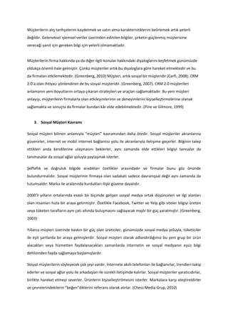 Müşterilerin alış tarihçelerini kaydetmek ve satın alma karakteristiklerini belirlemek artık yeterli
değildir. Geleneksel işlemsel veriler üzerinden edinilen bilgiler, şirketin güçlenmiş müşterisine
vereceği yanıt için gereken bilgi için yeterli olmamaktadır.


Müşterilerin firma hakkında ya da diğer ilgili konular hakkındaki diyaloglarını keşfetmek günümüzde
oldukça önemli hale gelmiştir. Çünkü müşteriler artık bu diyaloglara göre hareket etmektedir ve bu
da firmaları etkilemektedir. (Greenberg, 2010) Müşteri, artık sosyal bir müşteridir (Carfi, 2008). CRM
2.0’a olan ihtiyacı yönlendiren de bu sosyal müşteridir. (Greenberg, 2007). CRM 2.0 müşterileri
anlamanın yeni boyutlarını ortaya çıkaran stratejileri ve araçları sağlamaktadır. Bu yeni müşteri
anlayışı, müşterilerin firmalarla olan etkileşimlerinin ve deneyimlerini kişiselleştirmelerine olanak
sağlamakta ve sonuçta da firmalar bundan kâr elde edebilmektedir. (Pine ve Gilmore, 1999)


    3. Sosyal Müşteri Kavramı

Sosyal müşteri bilinen anlamıyla “müşteri” kavramından daha ötedir. Sosyal müşteriler akranlarına
güvenirler, internet ve mobil internet bağlantısı yolu ile akranlarıyla iletişime geçerler. Bilginin talep
ettikleri anda kendilerine ulaşmasını beklerler, aynı zamanda elde ettikleri bilgiyi tanısalar da
tanımasalar da sosyal ağlar yoluyla paylaşmak isterler.

Şeffaflık ve doğruluk bilgide aradıkları özellikler arasındadır ve firmalar bunu göz önünde
bulundurmalıdır. Sosyal müşterinin firmaya olan sadakati sadece davranışsal değil aynı zamanda da
tutumsaldır. Marka ile aralarında kurdukları ilişki güvene dayalıdır.

2000’li yılların ortalarında esaslı bir biçimde gelişen sosyal medya ortak düşünceleri ve ilgi alanları
olan insanları hızla bir araya getirmiştir. Özellikle Facebook, Twitter ve Yelp gibi siteler bilgiyi üreten
veya tüketen tarafların aynı çatı altında buluşmasını sağlayacak majör bir güç yaratmıştır. (Greenberg,
2003)

Yıllarca müşteri üzerinde baskın bir güç olan üreticiler, günümüzde sosyal medya yoluyla, tüketiciler
ile eşit şartlarda bir araya gelmişlerdir. Sosyal müşteri olarak adlandırdığımız bu yeni grup bir ürün
alacakları veya hizmetten faydalanacakları zamanlarda internetin ve sosyal medyanın eşsiz bilgi
dehlizinden fayda sağlamaya başlamışlardır.

Sosyal müşterilerin söyleyecek çok şeyi vardır. İnternete akıllı telefonları ile bağlanırlar, trendleri takip
ederler ve sosyal ağlar yolu ile arkadaşları ile sürekli iletişimde kalırlar. Sosyal müşteriler yaratıcıdırlar,
birlikte hareket etmeyi severler. Ürünlerin kişiselleştirilmesini isterler. Markalara karşı eleştireldirler
ve çevrelerindekilerin “beğen”diklerini referans olarak alırlar. (Chess Media Grup, 2010)
 