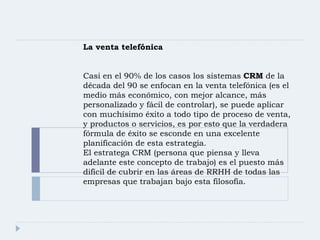 La venta telefónica Casi en el 90% de los casos los sistemas  CRM  de la década del 90 se enfocan en la venta telefónica (es el medio más económico, con mejor alcance, más personalizado y fácil de controlar), se puede aplicar con muchísimo éxito a todo tipo de proceso de venta, y productos o servicios, es por esto que la verdadera fórmula de éxito se esconde en una excelente planificación de esta estrategia. El estratega CRM (persona que piensa y lleva adelante este concepto de trabajo) es el puesto más difícil de cubrir en las áreas de RRHH de todas las empresas que trabajan bajo esta filosofía. 