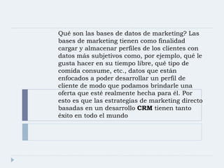 Qué son las bases de datos de marketing? Las bases de marketing tienen como finalidad cargar y almacenar perfiles de los clientes con datos más subjetivos como, por ejemplo, qué le gusta hacer en su tiempo libre, qué tipo de comida consume, etc., datos que están enfocados a poder desarrollar un perfil de cliente de modo que podamos brindarle una oferta que esté realmente hecha para él. Por esto es que las estrategias de marketing directo basadas en un desarrollo  CRM  tienen tanto éxito en todo el mundo 