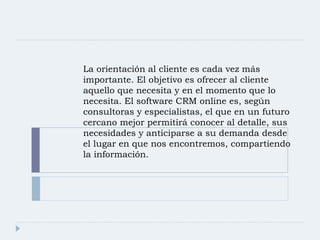 La orientación al cliente es cada vez más importante. El objetivo es ofrecer al cliente aquello que necesita y en el momento que lo necesita. El software CRM online es, según consultoras y especialistas, el que en un futuro cercano mejor permitirá conocer al detalle, sus necesidades y anticiparse a su demanda desde el lugar en que nos encontremos, compartiendo la información. 