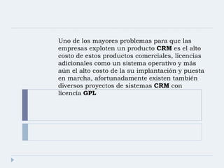 Uno de los mayores problemas para que las empresas exploten un producto  CRM  es el alto costo de estos productos comerciales, licencias adicionales como un sistema operativo y más aún el alto costo de la su implantación y puesta en marcha, afortunadamente existen también diversos proyectos de sistemas  CRM  con licencia  GPL 