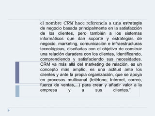 el nombre  CRM  hace referencia a una  estrategia de negocio basada principalmente en la satisfacción de los clientes, pero también a los sistemas informáticos que dan soporte y  estrategias de negocio, marketing, comunicación e infraestructuras tecnológicas, diseñadas con el objetivo de construir una relación duradera con los clientes, identificando, comprendiendo y satisfaciendo sus necesidades. CRM va más allá del marketing de relación, es un concepto más amplio, es una actitud ante los clientes y ante la propia organización, que se apoya en procesos multicanal (teléfono, Internet, correo, fuerza de ventas,...) para crear y añadir valor a la empresa y a sus clientes.”  