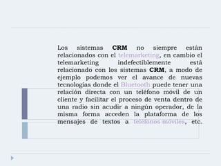 Los sistemas  CRM  no siempre están relacionados con el  telemarketing , en cambio el telemarketing indefectiblemente está relacionado con los sistemas  CRM , a modo de ejemplo podemos ver el avance de nuevas tecnologías donde el  Bluetooth  puede tener una relación directa con un teléfono móvil de un cliente y facilitar el proceso de venta dentro de una radio sin acudir a ningún operador, de la misma forma acceden la plataforma de los mensajes de textos a  teléfonos móviles , etc. 