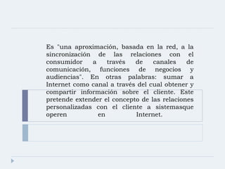 Es "una aproximación, basada en la red, a la sincronización de las relaciones con el consumidor a través de canales de comunicación, funciones de negocios y audiencias". En otras palabras: sumar a Internet como canal a través del cual obtener y compartir información sobre el cliente. Este pretende extender el concepto de las relaciones personalizadas con el cliente a sistemasque operen en Internet.  