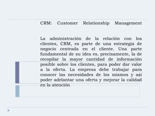 CRM: Customer Relationship Management   La administración de la relación con los clientes, CRM, es parte de una estrategia de negocio centrada en el cliente. Una parte fundamental de su idea es, precisamente, la de recopilar la mayor cantidad de información posible sobre los clientes, para poder dar valor a la oferta. La empresa debe trabajar para conocer las necesidades de los mismos y así poder adelantar una oferta y mejorar la calidad en la atención 