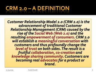 CRM 2.0 – A Definition Customer Relationship Model 2.0 (CRM 2.0) is the advancement of traditional Customer Relationship Management (CRM) caused by the rise of the Social Web (Web 2.0) and the resulting empowerment of consumers. CRM 2.0 will establish a meaningful conversation with customers and thus profoundly change the level of trust on both sides. The result is a fruitful collaboration, co-creation and knowledge sharing community. Customers are becoming real advocates for a product or brand. 21.09.2009Guido Oswald6