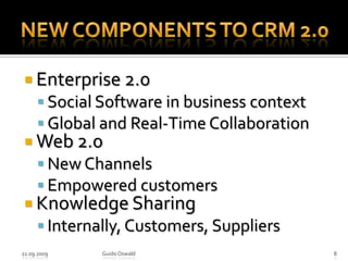 New components to CRM 2.0Enterprise 2.0Social Software in business contextGlobal and Real-Time CollaborationWeb 2.0New ChannelsEmpowered customersKnowledge SharingInternally, Customers, Suppliers21.09.2009Guido Oswald8