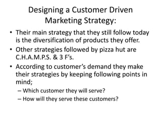 Designing a Customer Driven
          Marketing Strategy:
• Their main strategy that they still follow today
  is the diversification of products they offer.
• Other strategies followed by pizza hut are
  C.H.A.M.P.S. & 3 F’s.
• According to customer’s demand they make
  their strategies by keeping following points in
  mind;
  – Which customer they will serve?
  – How will they serve these customers?
 