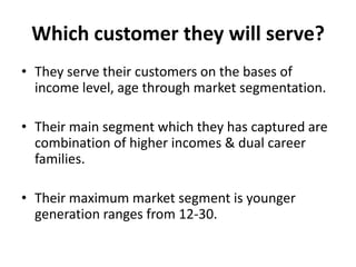 Which customer they will serve?
• They serve their customers on the bases of
  income level, age through market segmentation.

• Their main segment which they has captured are
  combination of higher incomes & dual career
  families.

• Their maximum market segment is younger
  generation ranges from 12-30.
 