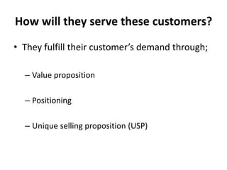 How will they serve these customers?
• They fulfill their customer’s demand through;

  – Value proposition

  – Positioning

  – Unique selling proposition (USP)
 