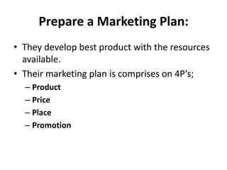 Prepare a Marketing Plan:
• They develop best product with the resources
  available.
• Their marketing plan is comprises on 4P’s;
  – Product
  – Price
  – Place
  – Promotion
 
