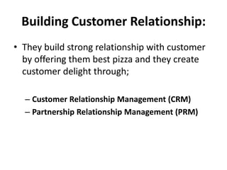 Building Customer Relationship:
• They build strong relationship with customer
  by offering them best pizza and they create
  customer delight through;

  – Customer Relationship Management (CRM)
  – Partnership Relationship Management (PRM)
 
