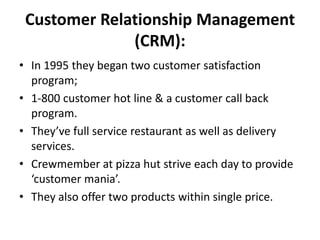 Customer Relationship Management
              (CRM):
• In 1995 they began two customer satisfaction
  program;
• 1-800 customer hot line & a customer call back
  program.
• They’ve full service restaurant as well as delivery
  services.
• Crewmember at pizza hut strive each day to provide
  ‘customer mania’.
• They also offer two products within single price.
 