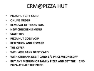 CRM@PIZZA HUT
•   PIZZA HUT GIFT CARD
•   ONLINE ORDER
•   REMOVAL OF TRANS FATS
•   NEW CHILDREN'S MENU
•   STAFF TIPS
•   PIZZA HUT GOES VOIP
•   RETENTION AND REWARD
•   THE OFFER
•   WITH AXIS BANK DEBIT CARD
•   WITH CITIBANK DEBIT CARD-1/2 PRICE WEDNESDAY
•   BUY ANY MEDIUM OR FAMILY PIZZA AND GET THE 2ND
    PIZZA AT HALF THE PRICE.
 