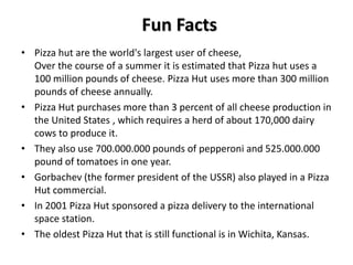 Fun Facts
• Pizza hut are the world's largest user of cheese,
  Over the course of a summer it is estimated that Pizza hut uses a
  100 million pounds of cheese. Pizza Hut uses more than 300 million
  pounds of cheese annually.
• Pizza Hut purchases more than 3 percent of all cheese production in
  the United States , which requires a herd of about 170,000 dairy
  cows to produce it.
• They also use 700.000.000 pounds of pepperoni and 525.000.000
  pound of tomatoes in one year.
• Gorbachev (the former president of the USSR) also played in a Pizza
  Hut commercial.
• In 2001 Pizza Hut sponsored a pizza delivery to the international
  space station.
• The oldest Pizza Hut that is still functional is in Wichita, Kansas.
 