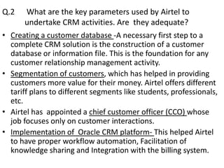 Q.2       What are the key parameters used by Airtel to
         undertake CRM activities. Are they adequate?
•   Creating a customer database -A necessary first step to a
    complete CRM solution is the construction of a customer
    database or information file. This is the foundation for any
    customer relationship management activity.
•   Segmentation of customers, which has helped in providing
    customers more value for their money. Airtel offers different
    tariff plans to different segments like students, professionals,
    etc.
•   Airtel has appointed a chief customer officer (CCO) whose
    job focuses only on customer interactions.
•   Implementation of Oracle CRM platform- This helped Airtel
    to have proper workflow automation, Facilitation of
    knowledge sharing and Integration with the billing system.
 