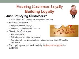 Ensuring Customers Loyalty
Building Loyalty
• Just Satisfying Customers?
• Satisfaction and Loyalty are independent factors
• Satisfied Customers
• May not be loyal always
• May shift to competitor’s products
• Dissatisfied Customers
• Are never loyal
• Tell others of negative experience
• Terrorists will hurt your reputation (disagreement from US point is
terrorism)
• For Loyalty you must work to delight (pleasant surprise) the
customer
 