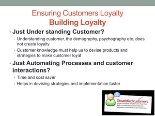 Ensuring Customers Loyalty
Building Loyalty
• Just Under standing Customer?
• Understanding customer, the demography, psychography etc. does
not create loyalty
• Customer knowledge must help us to devise products and
strategies to make customer loyal
• Just Automating Processes and customer
interactions?
• Time and cost saver
• Helps in devising strategies and implementation faster
 