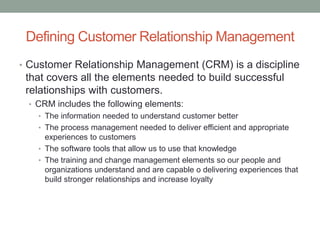 Defining Customer Relationship Management
• Customer Relationship Management (CRM) is a discipline
that covers all the elements needed to build successful
relationships with customers.
• CRM includes the following elements:
• The information needed to understand customer better
• The process management needed to deliver efficient and appropriate
experiences to customers
• The software tools that allow us to use that knowledge
• The training and change management elements so our people and
organizations understand and are capable o delivering experiences that
build stronger relationships and increase loyalty
 
