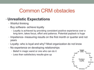 Common CRM obstacles
• Unrealistic Expectations
• Wishful thinking
• Buy software- achieve loyalty
• Loyalty is achieved by providing consistent positive experience over a
long term, takes focus, effort and patience. Potential payback is huge
• Impatience- measuring results on the first month or quarter and not
years
• Loyalty- who is loyal and why? Most organization do not know
• No experience on developing relationships
• Belief in magic wand or one who can do it
• Less than satisfactory results-give up
 