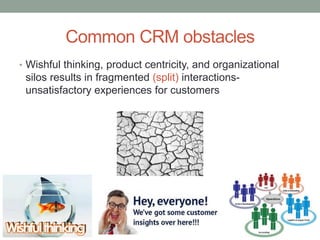 Common CRM obstacles
• Wishful thinking, product centricity, and organizational
silos results in fragmented (split) interactions-
unsatisfactory experiences for customers
 