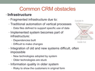 Common CRM obstacles
• Infrastructure
• Fragmented infrastructure due to:
• Traditional automation of vertical processes
• Data files defined to support specific use of data
• Implemented system becomes part of
infrastructure:
• Dependencies built
• Difficult to make changes
• Integration of old and new systems difficult, often
impossible
• New technologies adopted by system
• Older technologies are stuck
• Information quality in older system
• Risky to show the customers in original form
 