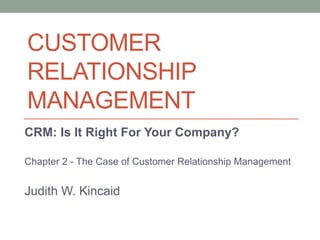 CUSTOMER
RELATIONSHIP
MANAGEMENT
CRM: Is It Right For Your Company?
Chapter 2 - The Case of Customer Relationship Management
Judith W. Kincaid
 