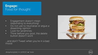 Engage:
Food for thought

•
•
•
•

Engagement doesn’t mean
responding to everything!
Do not use to neutralise or argue a
dissenting opinion
Look for landmines
Think before you post, the delete
button doesn’t work

…and don’t Tweet when you’re in a bad
mood

@stephenjatdell ∞ 11/20/13 ● Dubai

 