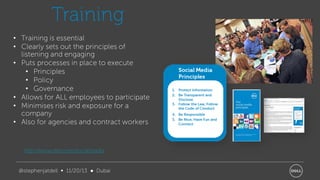 Training
• Training is essential
• Clearly sets out the principles of
listening and engaging
• Puts processes in place to execute
• Principles
• Policy
• Governance
• Allows for ALL employees to participate
• Minimises risk and exposure for a
company
• Also for agencies and contract workers

http://www.dell.com/socialmedia
@stephenjatdell ∞ 11/20/13 ● Dubai

 
