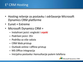 E2 CRM HostingHosting rešenje za postavku i održavanje Microsoft Dynamics CRM platformeEunet + ExtremeMicrosoft Dynamics CRM +Instalirani jezici: engleski i srpski Podržani jezici: 35+Podrška za više valutaCRM Web pristup Outlook online i offline pristupMS Office integracija Inicijalna postavka i konsultacije putem telefona