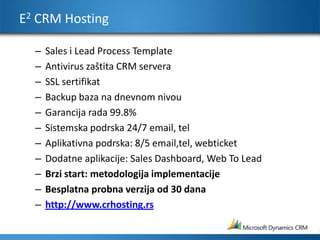 E2 CRM HostingSales i Lead Process Template Antivirus zaštita CRM serveraSSL sertifikatBackup baza na dnevnom nivou Garancija rada 99.8% Sistemska podrska 24/7 email, tel Aplikativna podrska: 8/5 email,tel, webticketDodatne aplikacije: Sales Dashboard, Web To LeadBrzi start: metodologija implementacijeBesplatna probna verzija od 30 danahttp://www.crhosting.rs