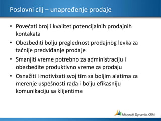 Poslovni cilj – unapređenje prodajePovećati broj i kvalitet potencijalnih prodajnih kontakata Obezbediti bolju preglednost prodajnog levka za tačnije predviđanje prodaje Smanjiti vreme potrebno za administraciju i obezbedite produktivno vreme za prodaju Osnažiti i motivisati svoj tim sa boljim alatima za merenje uspešnosti rada i bolju efikasniju komunikaciju sa klijentima