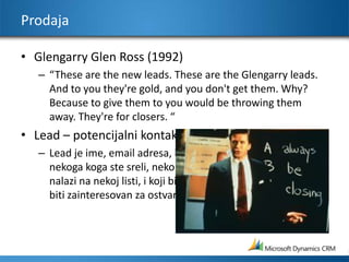 ProdajaGlengarry Glen Ross (1992)“These are the new leads. These are the Glengarry leads. And to you they&apos;re gold, and you don&apos;t get them. Why? Because to give them to you would be throwing them away. They&apos;re for closers. “Lead – potencijalni kontaktLead je ime, email adresa, kontakt podaci itd. zaposlenog,  nekoga koga ste sreli, neko skim ste razgovarali, neko ko se nalazi na nekoj listi, i koji bi MOŽDA, i samo možda, mogao biti zainteresovan za ostvarenje saradnje sa vama.