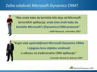 Zašto odabrati Microsoft Dynamics CRM?“Ako znate kako da koristite bilo koju od Microsoft korisničkih aplikacija, onda ćete znati kako da koristite Microsoft’s [Dynamics] CRM proizvod.”- AMR Research, novembar 2007“Kupci vole upotrebljivost Microsoft Dynamics CRMa i njegovu brzu otplatu vrednosti u odnosu na tradicionalne CRM aplikacije.”- Forrester Research, februar 2007