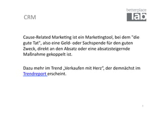 CRM	
  


Cause-­‐Related	
  Marke-ng	
  ist	
  ein	
  Marke-ngtool,	
  bei	
  dem	
  "die	
  
gute	
  Tat",	
  also	
  eine	
  Geld-­‐	
  oder	
  Sachspende	
  für	
  den	
  guten	
  
Zweck,	
  direkt	
  an	
  den	
  Absatz	
  oder	
  eine	
  absatzsteigernde	
  
Maßnahme	
  gekoppelt	
  ist.	
  	
  

	
  Dazu	
  mehr	
  im	
  Trend	
  „Verkaufen	
  mit	
  Herz“,	
  der	
  demnächst	
  im	
  
    Trendreport	
  erscheint.	
  




                                                                                               2	
  
 